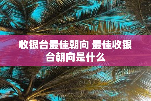 收银台最佳朝向 最佳收银台朝向是什么