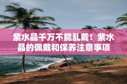 紫水晶千万不能乱戴！紫水晶的佩戴和保养注意事项