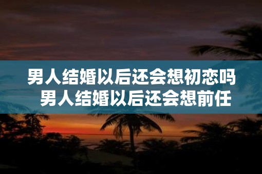 男人结婚以后还会想初恋吗  男人结婚以后还会想前任吗