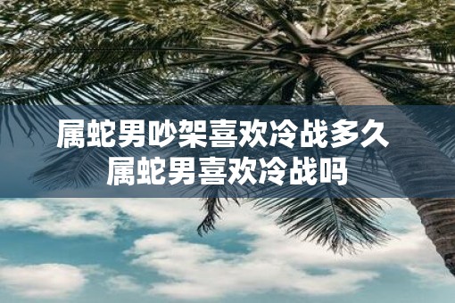 属蛇男吵架喜欢冷战多久 属蛇男喜欢冷战吗
