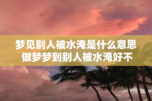 梦见别人被水淹是什么意思 做梦梦到别人被水淹好不好