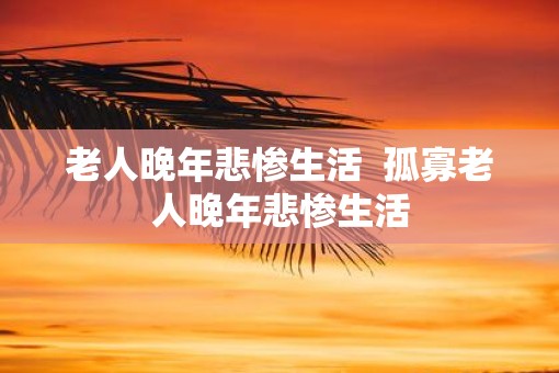 老人晚年悲惨生活  孤寡老人晚年悲惨生活