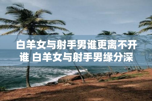 白羊女与射手男谁更离不开谁 白羊女与射手男缘分深吗