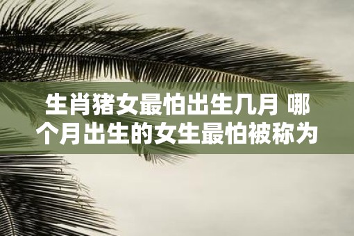 生肖猪女最怕出生几月 哪个月出生的女生最怕被称为生肖猪