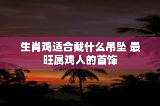 生肖鸡适合戴什么吊坠 最旺属鸡人的首饰