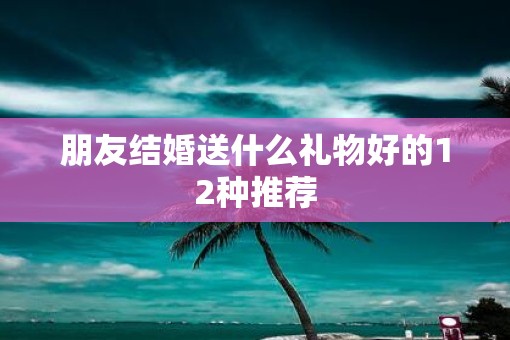 朋友结婚送什么礼物好的12种推荐