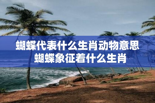 蝴蝶代表什么生肖动物意思  蝴蝶象征着什么生肖