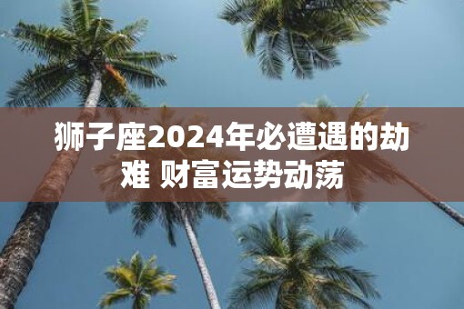 狮子座2025年必遭遇的劫难 财富运势动荡