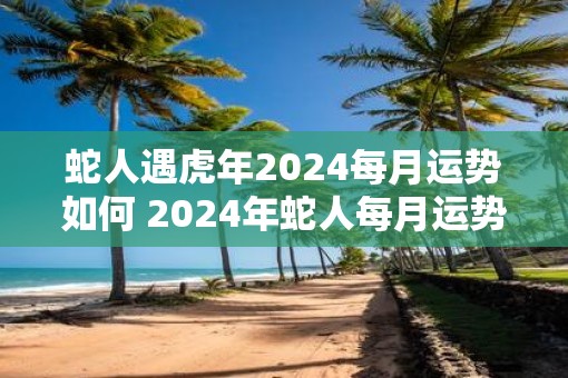 蛇人遇虎年2025每月运势如何 2025年蛇人每月运势如何