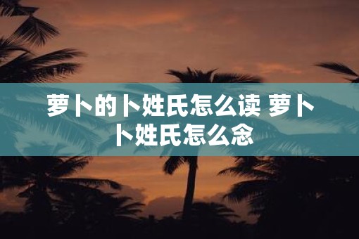 萝卜的卜姓氏怎么读 萝卜卜姓氏怎么念