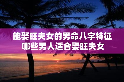 能娶旺夫女的男命八字特征 哪些男人适合娶旺夫女