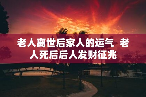 老人离世后家人的运气  老人死后后人发财征兆
