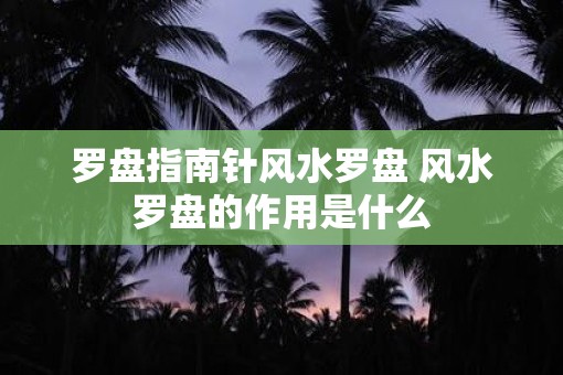 罗盘指南针风水罗盘 风水罗盘的作用是什么