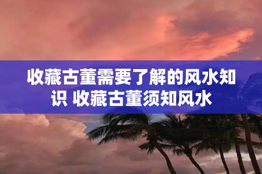 收藏古董需要了解的风水知识 收藏古董须知风水