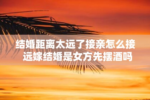 结婚距离太远了接亲怎么接  远嫁结婚是女方先摆酒吗