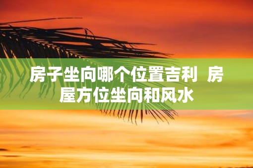 房子坐向哪个位置吉利  房屋方位坐向和风水