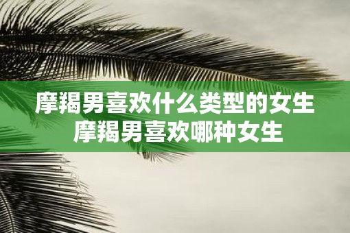摩羯男喜欢什么类型的女生 摩羯男喜欢哪种女生