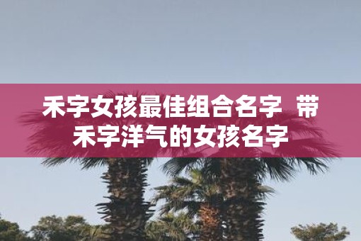 禾字女孩最佳组合名字  带禾字洋气的女孩名字