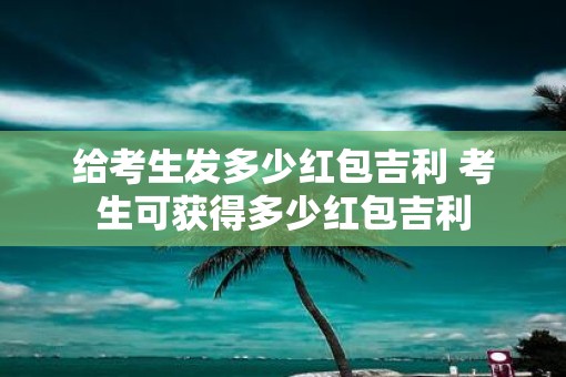 给考生发多少红包吉利 考生可获得多少红包吉利