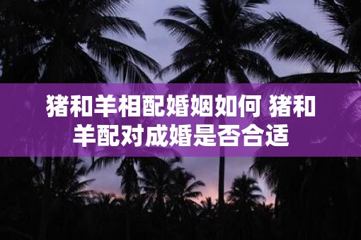 猪和羊相配婚姻如何 猪和羊配对成婚是否合适