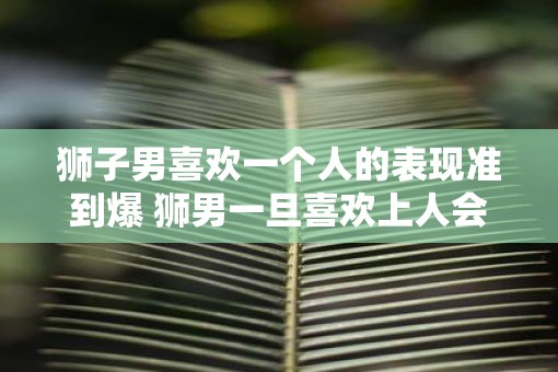 狮子男喜欢一个人的表现准到爆 狮男一旦喜欢上人会怎么表现
