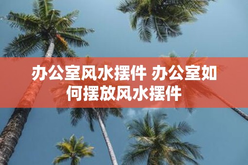 办公室风水摆件 办公室如何摆放风水摆件