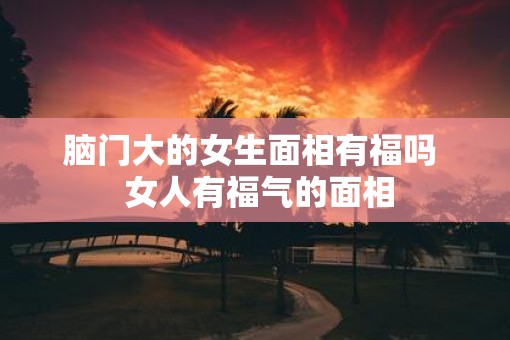 脑门大的女生面相有福吗  女人有福气的面相