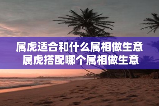 属虎适合和什么属相做生意 属虎搭配哪个属相做生意