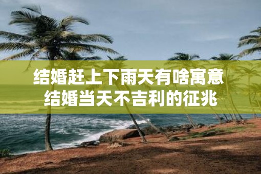结婚赶上下雨天有啥寓意 结婚当天不吉利的征兆