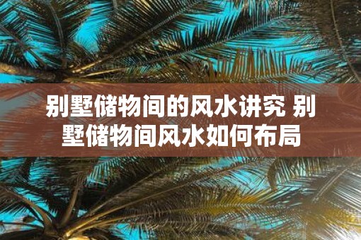 别墅储物间的风水讲究 别墅储物间风水如何布局