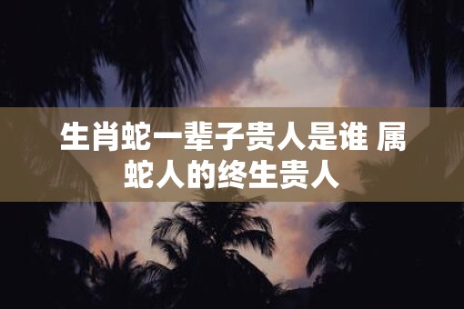 生肖蛇一辈子贵人是谁 属蛇人的终生贵人