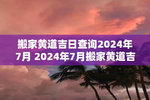 搬家黄道吉日查询2025年7月 2025年7月搬家黄道吉日是什么