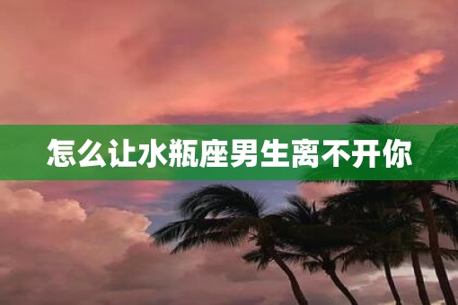 怎么让水瓶座男生离不开你