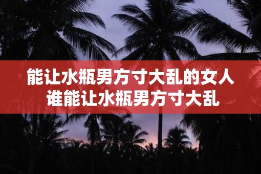 能让水瓶男方寸大乱的女人 谁能让水瓶男方寸大乱