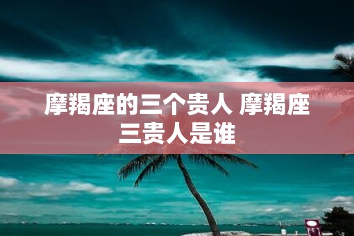 摩羯座的三个贵人 摩羯座三贵人是谁