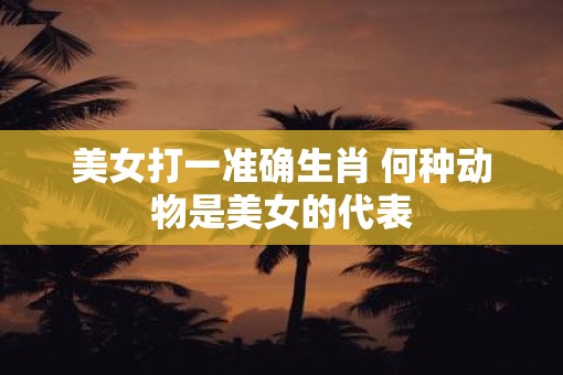 美女打一准确生肖 何种动物是美女的代表