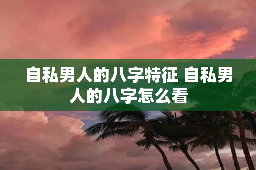 自私男人的八字特征 自私男人的八字怎么看