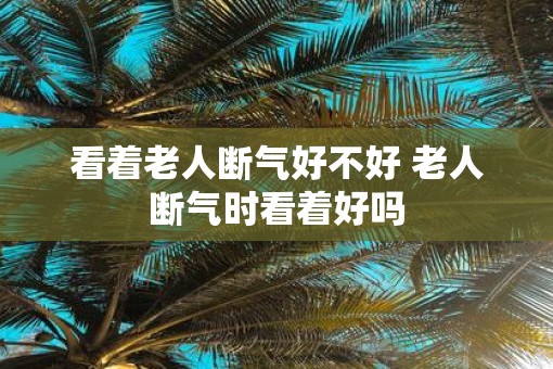 看着老人断气好不好 老人断气时看着好吗