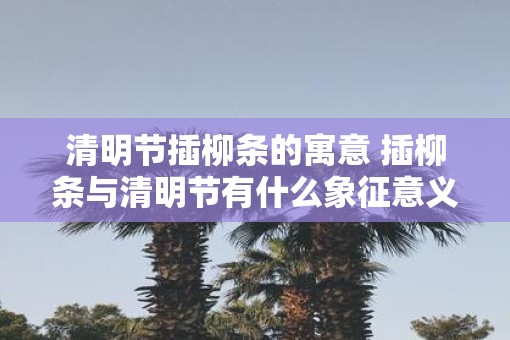 清明节插柳条的寓意 插柳条与清明节有什么象征意义