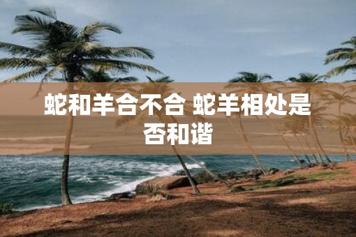 蛇和羊合不合 蛇羊相处是否和谐