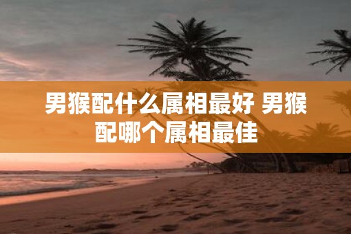 男猴配什么属相最好 男猴配哪个属相最佳