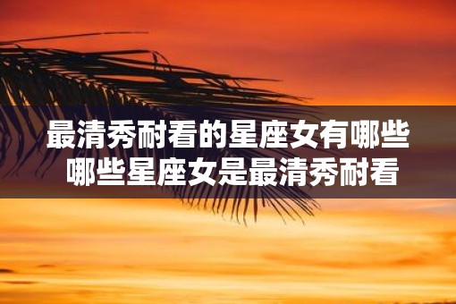 最清秀耐看的星座女有哪些 哪些星座女是最清秀耐看的