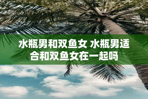 水瓶男和双鱼女 水瓶男适合和双鱼女在一起吗