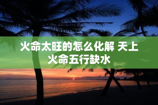 火命太旺的怎么化解 天上火命五行缺水