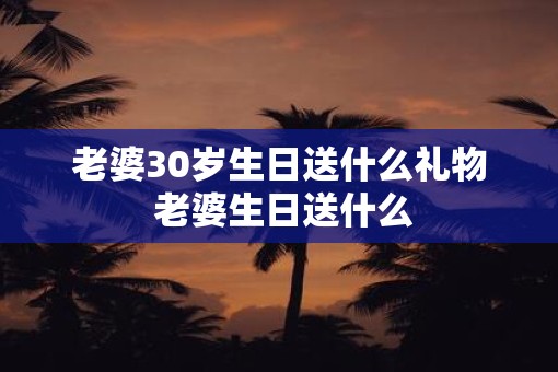 老婆30岁生日送什么礼物 老婆生日送什么