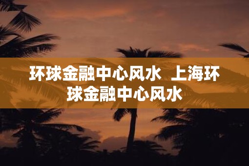 环球金融中心风水  上海环球金融中心风水