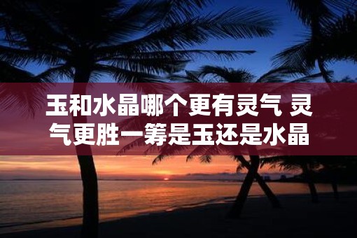 玉和水晶哪个更有灵气 灵气更胜一筹是玉还是水晶