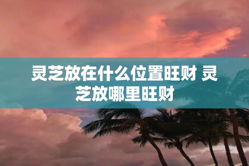 灵芝放在什么位置旺财 灵芝放哪里旺财 灵芝放在什么位置旺财 灵芝放哪里旺财