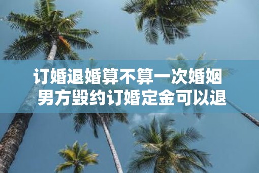 订婚退婚算不算一次婚姻  男方毁约订婚定金可以退吗 订婚退婚算不算一次婚姻  男方毁约订婚定金可以退吗