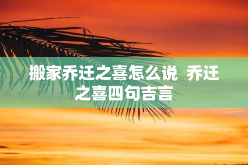 搬家乔迁之喜怎么说 乔迁之喜四句吉言 搬家乔迁之喜怎么说 乔迁之喜四句吉言